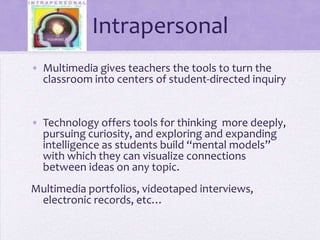 IntrapersonalMultimedia gives teachers the tools to turn the classroom into centers of student-directed inquiryTechnology offers tools for thinking  more deeply, pursuing curiosity, and exploring and expanding intelligence as students build “mental models” with which they can visualize connections between ideas on any topic.Multimedia portfolios, videotaped interviews, electronic records, etc…
