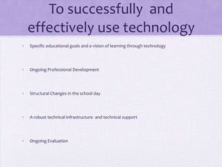 To successfully  and effectively use technology Specific educational goals and a vision of learning through technologyOngoing Professional DevelopmentStructural Changes in the school dayA robust technical infrastructure  and technical supportOngoing Evaluation