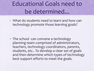 Educational Goals need to be determined...What do students need to learn and how can technology promote those learning goals?The school  can convene a technology planning team comprised of administrators, teachers, technology coordinators, parents, students, etc.. To develop a clear set of goals and then determine which types of technology best support efforts to meet the goals. 