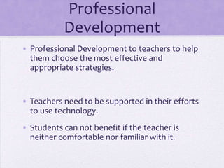 Professional DevelopmentProfessional Development to teachers to help them choose the most effective and appropriate strategies. Teachers need to be supported in their efforts to use technology.Students can not benefit if the teacher is neither comfortable nor familiar with it. 