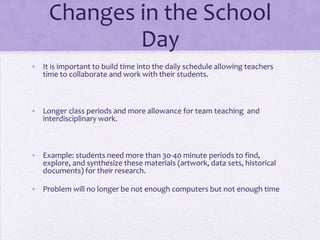 Changes in the School DayIt is important to build time into the daily schedule allowing teachers time to collaborate and work with their students.Longer class periods and more allowance for team teaching  and interdisciplinary work.Example: students need more than 30-40 minute periods to find, explore, and synthesize these materials (artwork, data sets, historical documents) for their research.Problem will no longer be not enough computers but not enough time