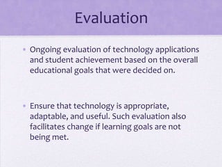 EvaluationOngoing evaluation of technology applications and student achievement based on the overall educational goals that were decided on.Ensure that technology is appropriate, adaptable, and useful. Such evaluation also facilitates change if learning goals are not being met. 