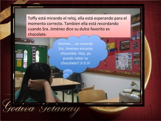 Toffy está mirando el reloj, ella está esperando para el momento correcto. Tambíen ella está recordando cuando Sra. Jiménez dice su dulce favorito es chocolate.  Hmmm…..yo recordo Sra. Jiménez encanta chocolate. Hoy, yo puedo robar su chocolate!! JI JI JI! 