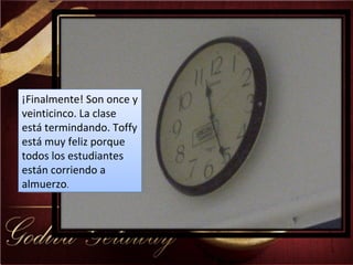 ¡Finalmente! Son once y veinticinco. La clase está termindando. Toffy está muy feliz porque todos los estudiantes están corriendo a almuerzo .  