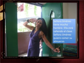 Señora Jiménez tiene mucho hambre. Ella está saliendo el clase. Señora Jiménez quiero comer su almuerzo. 