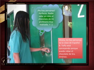 Ahora, no hay personas ea la clase de Español B. Toffy está sonreyendo porque puede robar el chocolate de Sra. Jiménez. ¡No hay personas! Perfecto. Nadie sabe yo robo el chocolate de mi profesora muy malvada. > : ) 