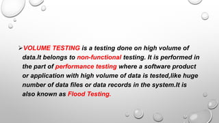 VOLUME TESTING is a testing done on high volume of
data.It belongs to non-functional testing. It is performed in
the part of performance testing where a software product
or application with high volume of data is tested,like huge
number of data files or data records in the system.It is
also known as Flood Testing.
 