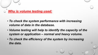 Why is volume testing used:
• To check the system performance with increasing
volume of data in the database.
• Volume testing will help to identify the capacity of the
system or application – normal and heavy volume.
• To check the efficiency of the system by increasing
the data.
 