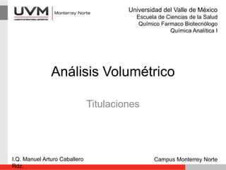 Análisis Volumétrico
Titulaciones
I.Q. Manuel Arturo Caballero
Rdz.
Campus Monterrey Norte
Universidad del Valle de México
Escuela de Ciencias de la Salud
Químico Farmaco Biotecnólogo
Química Analítica I
 