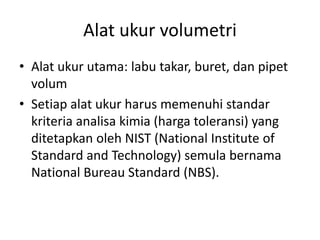 Alat ukur volumetri
• Alat ukur utama: labu takar, buret, dan pipet
volum
• Setiap alat ukur harus memenuhi standar
kriteria analisa kimia (harga toleransi) yang
ditetapkan oleh NIST (National Institute of
Standard and Technology) semula bernama
National Bureau Standard (NBS).
 