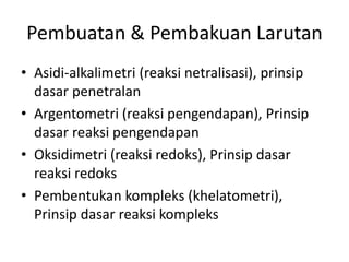 Pembuatan & Pembakuan Larutan
• Asidi-alkalimetri (reaksi netralisasi), prinsip
dasar penetralan
• Argentometri (reaksi pengendapan), Prinsip
dasar reaksi pengendapan
• Oksidimetri (reaksi redoks), Prinsip dasar
reaksi redoks
• Pembentukan kompleks (khelatometri),
Prinsip dasar reaksi kompleks
 
