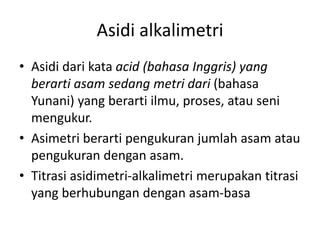 Asidi alkalimetri
• Asidi dari kata acid (bahasa Inggris) yang
berarti asam sedang metri dari (bahasa
Yunani) yang berarti ilmu, proses, atau seni
mengukur.
• Asimetri berarti pengukuran jumlah asam atau
pengukuran dengan asam.
• Titrasi asidimetri-alkalimetri merupakan titrasi
yang berhubungan dengan asam-basa
 