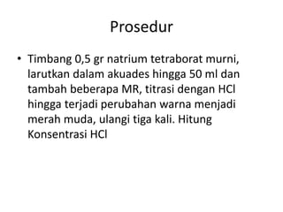 Prosedur
• Timbang 0,5 gr natrium tetraborat murni,
larutkan dalam akuades hingga 50 ml dan
tambah beberapa MR, titrasi dengan HCl
hingga terjadi perubahan warna menjadi
merah muda, ulangi tiga kali. Hitung
Konsentrasi HCl
 