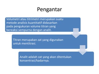 Pengantar
Volumetri atau titrimetri merupakan suatu
metode analisis kuantitatif didasarkan
pada pengukuran volume titran yang
bereaksi sempurna dengan analit.
Titran merupakan zat yang digunakan
untuk mentitrasi.
Analit adalah zat yang akan ditentukan
konsentrasi/kadarnya.
 