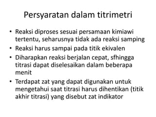 Persyaratan dalam titrimetri
• Reaksi diproses sesuai persamaan kimiawi
tertentu, seharusnya tidak ada reaksi samping
• Reaksi harus sampai pada titik ekivalen
• Diharapkan reaksi berjalan cepat, sfhingga
titrasi dapat diselesaikan dalam beberapa
menit
• Terdapat zat yang dapat digunakan untuk
mengetahui saat titrasi harus dihentikan (titik
akhir titrasi) yang disebut zat indikator
 