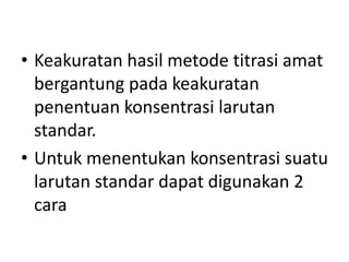 • Keakuratan hasil metode titrasi amat
bergantung pada keakuratan
penentuan konsentrasi larutan
standar.
• Untuk menentukan konsentrasi suatu
larutan standar dapat digunakan 2
cara
 