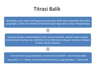 Titrasi Balik
Terkadang suatu reaksi berlangsung lambat dan tidak dapat diperoleh titik akhir
yang tegas. Untuk itu metoda titrasi balik dapat digunakan untuk mengatasinya.
Caranya dengan menambahkan titran secara berlebih, setelah reaksi dengan
analit berjalan sempurna, kelebihan titran ditentukan dengan menitrasi dengan
larutan standar lainnya.
T (mmol titran yang bereaksi) = mmol titran berlebih - mmol titrasi balik
mg analit = T x faktor (mmol analit/mmol titran yang bereaksi) x BM analit
 