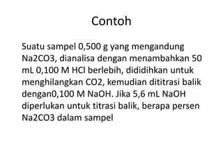 Contoh
Suatu sampel 0,500 g yang mengandung
Na2CO3, dianalisa dengan menambahkan 50
mL 0,100 M HCl berlebih, dididihkan untuk
menghilangkan CO2, kemudian dititrasi balik
dengan0,100 M NaOH. Jika 5,6 mL NaOH
diperlukan untuk titrasi balik, berapa persen
Na2CO3 dalam sampel
 