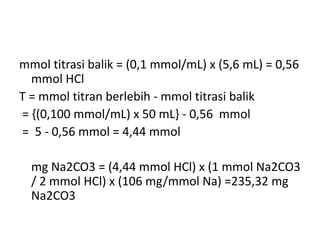 mmol titrasi balik = (0,1 mmol/mL) x (5,6 mL) = 0,56
mmol HCl
T = mmol titran berlebih - mmol titrasi balik
= {(0,100 mmol/mL) x 50 mL} - 0,56 mmol
= 5 - 0,56 mmol = 4,44 mmol
mg Na2CO3 = (4,44 mmol HCl) x (1 mmol Na2CO3
/ 2 mmol HCl) x (106 mg/mmol Na) =235,32 mg
Na2CO3
 