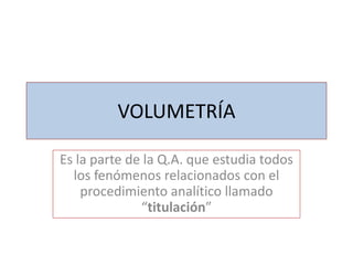 VOLUMETRÍA
Es la parte de la Q.A. que estudia todos
los fenómenos relacionados con el
procedimiento analítico llamado
“titulación”

 