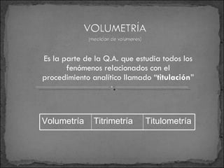 Es la parte de la Q.A. que estudia todos los fenómenos relacionados con el procedimiento analítico llamado “ titulación ” Volumetría Titrimetría Titulometría 