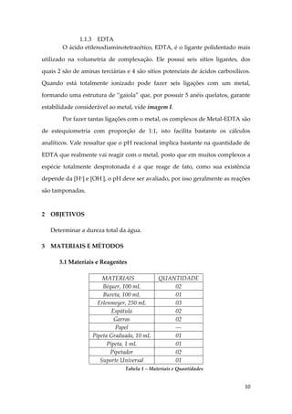 10
1.1.3 EDTA
O ácido etilenodiaminotetracético, EDTA, é o ligante polidentado mais
utilizado na volumetria de complexação. Ele possui seis sítios ligantes, dos
quais 2 são de aminas terciárias e 4 são sítios potenciais de ácidos carboxílicos.
Quando está totalmente ionizado pode fazer seis ligações com um metal,
formando uma estrutura de “gaiola” que, por possuir 5 anéis quelatos, garante
estabilidade considerável ao metal, vide imagem I.
Por fazer tantas ligações com o metal, os complexos de Metal-EDTA são
de estequiometria com proporção de 1:1, isto facilita bastante os cálculos
analíticos. Vale ressaltar que o pH reacional implica bastante na quantidade de
EDTA que realmente vai reagir com o metal, posto que em muitos complexos a
espécie totalmente desprotonada é a que reage de fato, como sua existência
depende da [H+
] e [OH-
], o pH deve ser avaliado, por isso geralmente as reações
são tamponadas.
2 OBJETIVOS
Determinar a dureza total da água.
3 MATERIAIS E MÉTODOS
3.1 Materiais e Reagentes
MATERIAIS QUANTIDADE
Béquer, 100 mL 02
Bureta, 100 mL 01
Erlenmeyer, 250 mL 03
Espátula 02
Garras 02
Papel ---
Pipeta Graduada, 10 mL 01
Pipeta, 1 mL 01
Pipetador 02
Suporte Universal 01
Tabela 1 – Materiais e Quantidades
 
