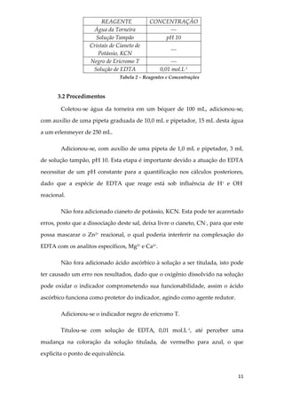 11
3.2 Procedimentos
Coletou-se água da torneira em um béquer de 100 mL, adicionou-se,
com auxílio de uma pipeta graduada de 10,0 mL e pipetador, 15 mL desta água
a um erlenmeyer de 250 mL.
Adicionou-se, com auxílio de uma pipeta de 1,0 mL e pipetador, 3 mL
de solução tampão, pH 10. Esta etapa é importante devido a atuação do EDTA
necessitar de um pH constante para a quantificação nos cálculos posteriores,
dado que a espécie de EDTA que reage está sob influência de H+
e OH-
reacional.
Não fora adicionado cianeto de potássio, KCN. Esta pode ter acarretado
erros, posto que a dissociação deste sal, deixa livre o cianeto, CN-
, para que este
possa mascarar o Zn2+ reacional, o qual poderia interferir na complexação do
EDTA com os analitos específicos, Mg2+
e Ca2+
.
Não fora adicionado ácido ascórbico à solução a ser titulada, isto pode
ter causado um erro nos resultados, dado que o oxigênio dissolvido na solução
pode oxidar o indicador comprometendo sua funcionabilidade, assim o ácido
ascórbico funciona como protetor do indicador, agindo como agente redutor.
Adicionou-se o indicador negro de ericromo T.
Titulou-se com solução de EDTA, 0,01 mol.L-1
, até perceber uma
mudança na coloração da solução titulada, de vermelho para azul, o que
explicita o ponto de equivalência.
REAGENTE CONCENTRAÇÃO
Água da Torneira ---
Solução Tampão pH 10
Cristais de Cianeto de
Potássio, KCN
---
Negro de Ericromo T ---
Solução de EDTA 0,01 mol.L-1
Tabela 2 – Reagentes e Concentrações
 