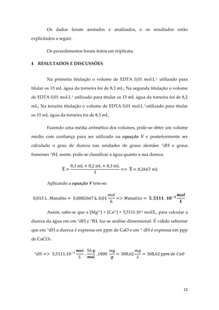 12
Os dados foram anotados e analisados, e os resultados estão
explicitados a seguir.
Os procedimentos foram feitos em triplicata.
4 RESULTADOS E DISCUSSÕES
Na primeira titulação o volume de EDTA 0,01 mol.L-1
utilizado para
titular os 15 mL água da torneira foi de 8,3 mL; Na segunda titulação o volume
de EDTA 0,01 mol.L-1
utilizado para titular os 15 mL água da torneira foi de 8,2
mL; Na terceira titulação o volume de EDTA 0,01 mol.L-1 utilizado para titular
os 15 mL água da torneira foi de 8,3 mL.
Fazendo uma média aritmética dos volumes, pode-se obter um volume
médio com confiança para ser utilizado na equação V e posteriormente ser
calculado o grau de dureza nas unidades de graus alemães °dH e graus
franceses °fH, assim, pode-se classificar a água quanto a sua dureza.
Aplicando a equação V tem-se:
Assim, sabe-se que a [Mg2+
] + [Ca2+
] = 5,5111.10-3
mol/L, para calcular a
dureza da água em em °dH e °fH, faz-se análise dimensional. É válido salientar
que em °dH a dureza é expressa em ppm de CaO e em ° dH é expressa em ppp
de CaCO3.
 