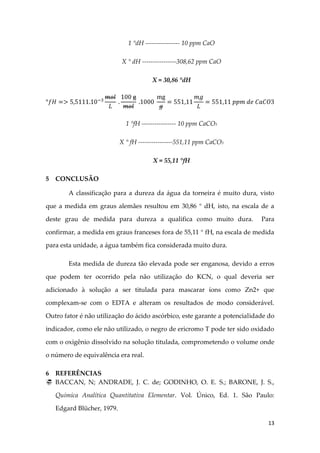 13
1 °dH ---------------- 10 ppm CaO
X ° dH ----------------308,62 ppm CaO
X = 30,86 °dH
1 °fH ---------------- 10 ppm CaCO3
X ° fH ----------------551,11 ppm CaCO3
X = 55,11 °fH
5 CONCLUSÃO
A classificação para a dureza da água da torneira é muito dura, visto
que a medida em graus alemães resultou em 30,86 ° dH, isto, na escala de a
deste grau de medida para dureza a qualifica como muito dura. Para
confirmar, a medida em graus franceses fora de 55,11 ° fH, na escala de medida
para esta unidade, a água também fica considerada muito dura.
Esta medida de dureza tão elevada pode ser enganosa, devido a erros
que podem ter ocorrido pela não utilização do KCN, o qual deveria ser
adicionado à solução a ser titulada para mascarar íons como Zn2+ que
complexam-se com o EDTA e alteram os resultados de modo considerável.
Outro fator é não utilização do ácido ascórbico, este garante a potencialidade do
indicador, como ele não utilizado, o negro de ericromo T pode ter sido oxidado
com o oxigênio dissolvido na solução titulada, comprometendo o volume onde
o número de equivalência era real.
6 REFERÊNCIAS
 BACCAN, N; ANDRADE, J. C. de; GODINHO, O. E. S.; BARONE, J. S.,
Química Analítica Quantitativa Elementar. Vol. Único, Ed. 1. São Paulo:
Edgard Blücher, 1979.
 