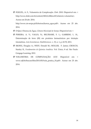 14
 FOGUEL, A. F., Volumetria de Complexação. Ebah. 2010. Disponível em: <
http://www.ebah.com.br/content/ABAAABdzsAF/relatorio-volumetria>.
Acesso em 24 abr. 2014.
http://www.cm-serpa.pt/ficheiros/dureza_agua.pdf>. Acesso em 25 abr.
2014.
 O Que é Dureza da Água. Câmara Municipal de Searpa. Disponível em: <
 PEREIRA, A. V.; VALUS, N.; BELTRAME, F. L.; GARRIDO, L. H.,
Determinação de ferro (III) em produtos farmacêuticos por titulação
fotométrica. Acta Scientiarum. HealthSciences. v. 33, n. 1, p. 65-70, 2011.
 SKOOG, Douglas A.; WEST, Donald M.; HOLLER, F. James; CROUCH,
Stanley R., Fundamentos de Química Analítica. Vol. Único, 8 ed. São Paulo:
Cengage Learning, 2012.
 VOLUMETRIA DE COMPLEXAÇÃO. UFJF. Disponível em: <
www.ufjf.br/baccan/files/2011/05/Aula_pratica_10.pdf>. Acesso em 25 abr.
2014.
 