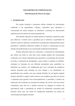 3
VOLUMETRIA DE COMPLEXAÇÃO:
Determinação de Dureza da Água
1 INTRODUÇÃO
Em muitas situações é necessário utilizar soluções de concentração
conhecida e em quantidades, volumes, conhecidos para identificar a
concentração de outras soluções, ou identificar a presença de determinada
substância em um sistema ou mesmo quantificá-lo.
Esse método utilizado em análise química é chamado volumetria, posto
que utiliza-se o volume como a grandeza que se relaciona à quantidade de
matéria e pode ser utilizada, considerando as proporções estequiométricas para
quantificar e identificar diferentes analitos ou mesmo a concentração de uma
solução não padronizada ou de concentração realmente desconhecida.
Existem diferentes tipos de volumetria: a volumetria de neutralização
que utiliza um ácido ou uma base como solução padrão (de concentração
conhecida e em volume estipulado) para descobrir a concentração de uma base
ou ácido; a volumetria de precipitação, a qual verifica a mudança na turbidez,
coloração ou formação de um diferente precipitado para quantificar ou
identificar um analito; a de complexação que visa a formação de complexos
estáveis formados pela titulação de uma solução a ser identificado ou
quantificado seus analitos com uma solução titulante de um ligante (espécie
química discutida a seguir), assim, forma-se um complexo que deve ser estável
o suficiente para garantir erros desconsideráveis, é percebido o término da
reação por uma mudança na coloração da solução, isto ocorre, como nas outras
volumetrias, pelo fato de o sistema reacional ter chegado ao número de
equivalência onde a quantidade de analito foi totalmente consumida pelo
titulante, neste caso, um metal foi complexado totalmente em termos de
concentração pelo ligante titulante.
 