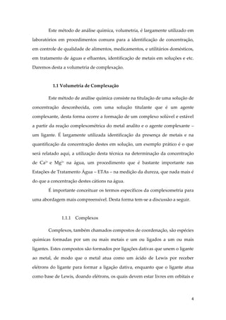 4
Este método de análise química, volumetria, é largamente utilizado em
laboratórios em procedimentos comuns para a identificação de concentração,
em controle de qualidade de alimentos, medicamentos, e utilitários domésticos,
em tratamento de águas e efluentes, identificação de metais em soluções e etc.
Daremos desta a volumetria de complexação.
1.1 Volumetria de Complexação
Este método de análise química consiste na titulação de uma solução de
concentração desconhecida, com uma solução titulante que é um agente
complexante, desta forma ocorre a formação de um complexo solúvel e estável
a partir da reação complexométrica do metal analito e o agente complexante –
um ligante. É largamente utilizada identificação da presença de metais e na
quantificação da concentração destes em solução, um exemplo prático é o que
será relatado aqui, a utilização desta técnica na determinação da concentração
de Ca2+
e Mg2+
na água, um procedimento que é bastante importante nas
Estações de Tratamento Água – ETAs – na medição da dureza, que nada mais é
do que a concentração destes cátions na água.
É importante conceituar os termos específicos da complexometria para
uma abordagem mais compreensível. Desta forma tem-se a discussão a seguir.
1.1.1 Complexos
Complexos, também chamados compostos de coordenação, são espécies
químicas formadas por um ou mais metais e um ou ligados a um ou mais
ligantes. Estes compostos são formados por ligações dativas que unem o ligante
ao metal, de modo que o metal atua como um ácido de Lewis por receber
elétrons do ligante para formar a ligação dativa, enquanto que o ligante atua
como base de Lewis, doando elétrons, os quais devem estar livres em orbitais e
 