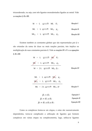 6
tricoordenado, ou seja, com três ligantes monodentados ligados ao metal. Vide
as reações I, II e III.
Existem também as constantes globais que são representadas por β e
são oriundas da soma de duas ou mais reações parciais, isto implica na
multiplicação de suas constantes parciais K. Vide as reações IV e V e as equações
I, II e III.
Como os complexos forma-se em etapas, e estas são sucessivamente
dependentes, torna-se complicado a utilização de ligantes que formem
complexos em várias etapas na complexometria, logo, utiliza-se ligantes
M + L ML
ML + L ML2
ML2 + L ML3
K1
K2
K3
Reação I
Reação II
Reação III
M + L ML
ML + L ML2
K1
K2
M + 2 L ML2 2 Reação IV
ML + L ML2
ML2 + L ML3
K2
K3
ML + 2 L ML3 3 Reação V
Equação I
Equação II
Equação III
 