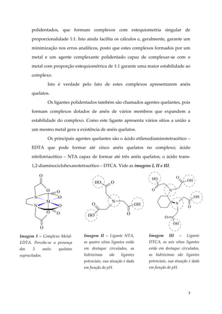 7
polidentados, que formam complexos com estequiometria singular de
proporcionalidade 1:1. Isto ainda facilita os cálculos e, geralmente, garante um
minimização nos erros analíticos, posto que estes complexos formados por um
metal e um agente complexante polidentado capaz de complexar-se com o
metal com proporção estequiométrica de 1:1 garante uma maior estabilidade ao
complexo.
Isto é verdade pelo fato de estes complexos apresentarem anéis
quelatos.
Os ligantes polidentados também são chamados agentes quelantes, pois
formam complexos dotados de anéis de vários membros que expandem a
estabilidade do complexo. Como este ligante apresenta vários sítios a união a
um mesmo metal gera a existência de anéis quelatos.
Os principais agentes quelantes são o ácido etilenodiaminotetracético –
EDTA que pode formar até cinco anéis quelatos no complexo; ácido
nitrilotriacético – NTA capaz de formar até três anéis quelatos; o ácido trans-
1,2-diaminociclohexanotetracético – DTCA. Vide as imagens I, II e III.
M
O
N
O
O
N
O
O
O
O
O
Imagem I – Complexo Metal-
EDTA. Percebe-se a presença
dos 5 anéis quelatos
supracitados.
N
HO O
OH
OHO
O
Imagem II – Ligante NTA,
os quatro sítios ligantes estão
em destaque circulados, as
hidróximas são ligantes
potenciais, sua atuação é dada
em função do pH.
N
N
OH
O
OH
O
HO
O
OH
O
Imagem III – Ligante
DTCA, os seis sítios ligantes
estão em destaque circulados,
as hidróximas são ligantes
potenciais, sua atuação é dada
em função do pH.
 
