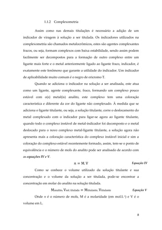 8
1.1.2 Complexometria
Assim como nas demais titulações é necessário a adição de um
indicador de viragem à solução a ser titulada. Os indicadores utilizados na
complexometria são chamados metalocrômicos, estes são agentes complexantes
fracos, ou seja, formam complexos com baixa estabilidade, sendo assim podem
facilmente ser decompostos para a formação de outro complexo entre um
ligante mais forte e o metal anteriormente ligado ao ligante fraco, indicador, é
exatamente este fenômeno que garante a utilidade do indicador. Um indicador
de aplicabilidade muito comum é o negro de ericromo T.
Quando se adiciona o indicador na solução a ser analisada, este atua
como um ligante, agente complexante, fraco, formando um complexo pouco
estável com o(s) metal(is) analito, este complexo tem uma coloração
característica e diferente da cor do ligante não complexado. À medida que se
adiciona o ligante titulante, ou seja, a solução titulante, corre o deslocamento do
metal complexado com o indicador para ligar-se agora ao ligante titulante,
quando todo o complexo instável de metal-indicador foi decomposto e o metal
deslocado para o novo complexo metal-ligante titulante, a solução agora não
apresenta mais a coloração característica do complexo instável inicial e sim a
coloração do complexo estável recentemente formado, assim, tem-se o ponto de
equivalência e o número de mols do analito pode ser analisado de acordo com
as equações IV e V.
Como se conhece o volume utilizado da solução titulante e sua
concentração e o volume da solução a ser titulada, pode-se encontrar a
concentração em molar do analito na solução titulada.
Onde n é o número de mols, M é a molaridade (em mol.L-1
) e V é o
volume em L.
Equação IV
Equação V
 