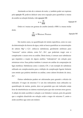 9
Atentando ao fato de o número de mols, n, também poder ser expresso
pela equação VI, pode-se deduzir uma nova equação para quantificar a massa
de analito na solução titulada, vide equação VII.
Onde m é massa em gramas do analito (metal) e MM é a massa molar
deste.
Em muitos casos, na quantificação de metais específicos, como no caso
da determinação da dureza da água, onde se busca quantificar as concentrações
de cátions Mg2+
e Ca2+
, utiliza-se substâncias, geralmente aniônicas para
“mascarar” outros cátions, como Fe3+
, Zn2+
, que poderiam reagir com o
complexante e causar erros na análise. Desta forma, é comum usar substâncias
que impedem a reação de alguns analitos “indesejáveis” em solução para
minimizar erros. Essa prática também é comum em análise de composições de
ligas metálicas. Substâncias como o cianeto, CN-, é um exemplo de substância
utilizada em complexometria para a inibição da complexação ligante titulante
com metais que poderia interferir na análise, como cátions bivalente de zinco,
Zn2+
.
Outras substâncias podem ser adicionadas para garantir a eficácia do
indicador. O negro de ericromo T é um dos indicadores mais utilizados na
quantificação de metais, porém, deve ser garantido que este indicador esteja
livre de interferências no sistema reacional para que não ocorram erros graves.
A adição de ácido ascórbico à solução a ser titulada é comum, pois ele garante
que o oxigênio dissolvido em solução oxide o negro de ericromo T, assim o
ácido ascórbico age como um redutor.
Equação VI
Equação VII
 
