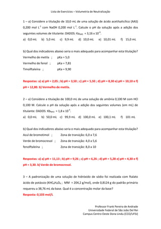 Lista de Exercícios – Volumetria de Neutralização
Professor Frank Pereira de Andrade
Universidade Federal de São João Del Rei
Campus Centro Oeste Dona Lindu (CCO/UFSJ)
1 – a) Considere a titulação de 10,0 mL de uma solução de ácido acetilsalicílico (AAS)
0,200 mol L-1
com NaOH 0,200 mol L-1
. Calcule o pH da solução após a adição dos
seguintes volumes de titulante: DADOS: KaAAS = 3,16 x 10-4
.
a) 0,0 mL b) 5,0 mL c) 9,9 mL d) 10,0 mL e) 10,01 mL f) 15,0 mL
b) Qual dos indicadores abaixo seria o mais adequado para acompanhar esta titulação?
Vermelho de metila ; pKa = 5,0
Vermelho de fenol ; pKa = 7,81
Timolftaleína ; pKa = 9,90
Respostas: a) a) pH = 2,05 ; b) pH = 3,50 ; c) pH = 5,50 ; d) pH = 8,30 e) pH = 10,10 e f)
pH = 12,80. b) Vermelho de metila.
2 – a) Considere a titulação de 100,0 mL de uma solução de amônia 0,100 M com HCl
0,100 M. Calcule o pH da solução após a adição dos seguintes volumes (em mL) de
titulante: DADOS: KbNH3 = 1,8 x 10-5
.
a) 0,0 mL b) 50,0 mL c) 99,9 mL d) 100,0 mL e) 100,1 mL f) 101 mL
b) Qual dos indicadores abaixo seria o mais adequado para acompanhar esta titulação?
Azul de bromotimol ; Zona de transição: 6,0 a 7,6
Verde de bromocresol ; Zona de transição: 4,0 a 5,6
fenolftaleína ; Zona de transição: 8,0 a 10
Respostas: a) a) pH = 11,13 ; b) pH = 9,26 ; c) pH = 6,26 ; d) pH = 5,28 e) pH = 4,30 e f)
pH = 3,30. b) Verde de bromocresol.
3 – A padronização de uma solução de hidróxido de sódio foi realizada com ftalato
ácido de potássio (KHC8H4O4 ; MM = 204,2 g/mol), onde 0,8124 g do padrão primário
requereu a 38,76 mL da base. Qual é a concentração molar da base?
Resposta: 0,103 mol/L
 