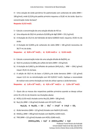 Lista de Exercícios – Volumetria de Neutralização
Professor Frank Pereira de Andrade
Universidade Federal de São João Del Rei
Campus Centro Oeste Dona Lindu (CCO/UFSJ)
4 – Uma solução de ácido perclórico foi padronizada com carbonato de sódio (MM =
106 g/mol), onde 0,2124 g do padrão primário requereu a 35,82 mL do ácido. Qual é a
concentração molar da base?
Resposta: 0,112 mol/L
5 – Calcule a concentração de uma solução diluída de HCl se:
a) Uma alíquota de 50,0 mL produziu 0,6100 g de AgCl (MM = 151,5 g/mol).
b) A titulação de 25,0 mL de hidróxido de bário 0,04010 mol/L requereu 19,92 mL do
ácido.
c) A titulação de 0,2694 g de carbonato de sódio (MM = 106 g/mol) necessitou de
38,77 mL do ácido.
Respostas: a) 8,03 x 10-2
mol/L ; b) 0,101 mol/L e c) 0,131 mol/L
6 – Calcule a concentração molar de uma solução diluída de Ba(OH)2 se:
a) 50,0 mL produziu 0,1684 g de sulfato de bário (MM = 233 g/mol).
b) A titulação de 0,4815 g de biftalato de potássio (KHC8H4O4 ; MM = 204,2 g/mol)
requer 29,41 mL da base.
c) A adição de 50,0 mL da base a 0,3614 g de ácido benzoico (MM = 122 g/mol)
requer 4,13 mL na retrotitulação com HCl 0,05317 mol/L. Explique a necessidade
de realizar esta contra-titulação ao invés de utilizar apenas o ácido benzoico.
Respostas: a) 1,45 x 10-2
mol/L ; b) 4,01 x 10-2
mol/L e c) 3,18 x 10-2
mol/L
7 – Quais são as massas dos respectivos padrões primários quando se deseja utilizar
entre 35 e 45 mL do titulante nas titulações abaixo
a) HClO4 0,150 mol/L titulado contra Na2CO3 (MM = 106 g/mol).
b) Na2C2O4 (MM = 118 g/mol) titulado com HCl 0,075 mol/L.
Na2C2O4 → Na2CO3 + CO ; CO3
2-
+ 2 H3O+
→ 3 H2O + CO2
c) Ácido benzóico (MM = 122 g/mol) titulado com NaOH 0,20 mol/L.
d) KH(IO3)2 (MM = 390 g/mol) titulado com Ba(OH)2 0,030 mol/L.
e) TRIS (MM = 121 g/mol) titulado com HClO4 0,040 mol/L.
(HOCH2)3CNH2 + H3O+
→ (HOCH2)3CNH3
+
+ H2O
 