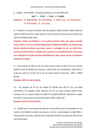 Lista de Exercícios – Volumetria de Neutralização
Professor Frank Pereira de Andrade
Universidade Federal de São João Del Rei
Campus Centro Oeste Dona Lindu (CCO/UFSJ)
f) Na2BO4 . 10 H2O (MM = 381 g/mol) titulado com H2SO4 0,08 mol/l.
B4O7
2-
+ 2 H3O+
+ 3 H2O → 4 H3BO3
Respostas: a) 0,28 a 0,36 g b) 0,14 a 0,18 g c) 0,87 a 1,1 g d) 0,21 a 0,27 g
e) 0,17 a 0,22 g f) 1,1 a 1,4 g
8 – Compare as massas de ftalato ácido de potássio (204,22 g/mol), iodato ácido de
potássio (389,91 g/mol) e ácido benzoico (122,12 g/mol) necessárias para padronizar
30,0 mL de NaOH 0,040 mol/L.
Resposta: 0,245 g de KHC8H4)4: é um padrão primário ideal, pois possui elevada
massa molar e é um sal cristalino higroscópico. 0,468 g de KH(IO3)2: ao contrário dos
demais padrões primários para bases, possui a vantagem de ser um ácido forte.
0,147 g de ácido benzoico: é obtido com a pureza de um padrão primário, mas possui
uma limitação em função da baixa solubilidade em água. Assim, torna-se necessário
dissolvê-lo em água.
9 – Uma amostra de 50,0 mL de um vinho branco requer 21,48 mL de uma solução
0,03776 mol/L de NaOH para alcançar o ponto final com fenolftaleína. Determine a
acidez do vinho em termos de % m/v de ácido tartárico (H2C4H4O6 – MM = 150,09
g/mol).
Resposta: 012% m/v de H2C2H4O6
10 – Um alíquota de 25 mL de vinagre foi diluída para 250 mL em um balão
volumétrico. Em seguida, várias alíquotas de 50 mL dessa solução diluída foram
titulados com um volume médio de 34,88 mL de NaOH 0,096 M . Determine a acidez
do vinho em termos de % m/v de ácido acético (MM = 60 g/mol).
Resposta: 4,02 % m/v de HC2H4O2.
11 – 0,6334 g de uma amostra de óxido de mercúrio(II) impuro foi dissolvida em um
excesso não medido de iodeto de potássio. Calcule a porcentagem de HgO (MM =
216,6 g/mol) na amostra, sabendo que o hidróxido liberado necessitou de 42,59 mL de
HCl 0,1178 mol/L.
 