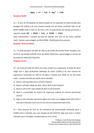 Lista de Exercícios – Volumetria de Neutralização
Professor Frank Pereira de Andrade
Universidade Federal de São João Del Rei
Campus Centro Oeste Dona Lindu (CCO/UFSJ)
HgO(s) + 4 I-
+ H2O → HgI4
2-
+ 2 OH-
Resposta: 85,8%.
12 – O teor de formaldeído da determinação de um pesticida foi determinado pela
pesagem de 0,3124 g de uma amostra líquida em um frasco contendo 50,0 mL de
NaOH 0,0996 mol/L e 50,0 mL de H2O2 a 3%. O aquecimento da solução promoveu a
seguinte reação: OH-
+ HCHO + H2O2 → HCOO-
+ 2 H2O.
Após resfriamento, o excesso da base foi titulado com 23,3 mL de H2SO4 0,05250
mol/L. Calcule a porcentagem de HCHO (MM = 30,026 g/mol) na amostra.
Resposta: 24,3% de HCHO.
13 – O ácido benzoico extraído de 106,3 g de molho de tomate foram titulados com
14,76 mL de solução 0,05250 mol/L de NaOH. Determine a porcentagem e termos de
benzoato de sódio (144,10 g/mol).
Resposta: 0,11%.
14 – Ao misturar óxido de cálcio com areia, produz-se a argamassa. O óxido de cálcio
reage com a água produzindo hidróxido de cálcio. 0,5654 g de uma mistura de
argamassa é dissolvida em 100 mL de água e titulada com 38,96 mL de HCl 0,250
mol/L., usando vermelho de metila como indicador.
a) Qual é o pH esperado para a amostra original?
b) Qual é o pH após adição de 10,0 ; 20,0 e 30,0 mL de titulante?
c) Qual é o pH no PE e após adição de 40,0 mL de titulante?
d) Qual é a quantidade da mistura de argamassa original em termos percentuais
(m/m)?
e) Diga se este indicador apresenta algum erro e/ou erro negligenciável (até 0,1%) e
cite outro indicador isento de erro ou com erro desprezível (até 0,1%).
15 – Uma amostra de 25,0 mL de metilamina de concentração conhecida igual a
0,0445 mol/L é titulada com uma solução de HCl 0,070 M. Diga qual seria o melhor
indicador para a titulação, considerando um erro ≤ 0,1%.
 
