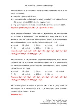 Lista de Exercícios – Volumetria de Neutralização
Professor Frank Pereira de Andrade
Universidade Federal de São João Del Rei
Campus Centro Oeste Dona Lindu (CCO/UFSJ)
16 – Uma alíquota de 50,0 mL de uma solução de base fraca é titulada com 37,58 mL
de HCl 0,1147 mol/L.
a) Determine a concentração da base.
b) Durante a titulação, mediu-se o pH da solução após adição 20,48 mL de titulante e
obteve-se um valor de 10,25. Determine pKb para a base.
c) Diga qual seria o melhor indicador para a titulação, considerando um erro ≤ 0,1%.
Respostas: a) 0,0862 mol/L ; b) pKb = 3,25 ; c) vermelho de fenol.
17 – O composto dibásico B (pKb1 = 4,00 ; pKb2 = 8,00) foi titulado com uma solução de
HCl 1,00 mol/L. A solução inicial B tinha a concentração igual a 0,100 mol/L e um
volume de 100,0 mL. Determine o pH nos seguintes volumes de ácido de titulante
adicionados e escolha o melhor indicador considerando um erro ≤ 0,1%.
a) 0,0 mL b) 1,0 mL c) 5,0 mL d) 9,0 mL e) 10,0 mL
f) 15,0 g) 19,0 mL h) 20,0 mL i) 22,0 mL
Respostas: a) pH = 11,5 ; b) pH = 10,95 ; c) pH = 10,0 ; d) pH = 9,05 ; e) pH = 8,0 ; f) pH
= 6,00 ; g) pH = 5,05 ; h) pH = 3,54 ; i) pH = 1,79.
18 – Uma alíquota de 100,0 mL de uma solução de ácido diprótico H2A 0,0100 mol/L
(pK1 = 4,00 ; pK2 = 8,00) foi titulada com uma solução de NaOH 0,10 M. Determine o pH
nos seguintes volumes de ácido de titulante adicionados e escolha o melhor indicador
considerando um erro ≤ 0,1%.
a) 0,0 mL b) 1,0 mL c) 5,0 mL d) 9,0 mL e) 10,0 mL
f) 15,0 g) 19,0 mL h) 20,0 mL i) 22,0 mL
Respostas: a) pH = 3,00 ; b) pH = 3,05 ; c) pH = 4,00 ; d) pH = 4,95 ; e) pH = 6,00 ; f) pH
= 8,00 ; g) pH = 9,91 ; h) pH = 9,96 ; i) pH = 11,21.
19 – Quantos gramas de oxalato de potássico (MM = 166,22 g/mol) devem ser
adicionados a 20,0 mL de uma solução de HClO4 0,800 mol/L para dar um pH de 4,40
quando a solução é diluída a 500 mL?
Respostas: 36,0 g
 