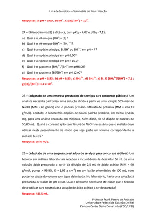 Lista de Exercícios – Volumetria de Neutralização
Professor Frank Pereira de Andrade
Universidade Federal de São João Del Rei
Campus Centro Oeste Dona Lindu (CCO/UFSJ)
Respostas: a) pH = 9,00 ; b) BH+
; c) [B]/[BH+
] = 103
.
24 – Etilenodiamina (B) é dibásica, com pKb1 = 4,07 e pKb2 = 7,15.
a) Qual é o pH em que [BH+
] = [B]?
b) Qual é o pH em que [BH+
] = [BH2
2+
]?
c) Qual é a espécie principal, B; BH+
ou BH2
2+
, em pH = 4?
d) Qual é a espécie principal em pH 6,00?
e) Qual é a espécie principal em pH = 10,0?
f) Qual é o quociente [BH2
2+
]/[BH+
] em pH 6,00?
g) Qual é o quociente [B]/[BH+
] em pH 12,00?
Respostas: a) pH = 9,93 ; b) pH = 6,85 ; c) BH2
2+
; d) BH2
2+
; e) B ; f) [BH2
2+
]/[BH+
] = 7,1 ;
g) [B]/[BH+
] = 1,2 x 102
.
25 – (adaptado de uma empresa prestadora de serviços para concursos públicos) Um
analista necessita padronizar uma solução obtida a partir de uma solução 50% m/v de
NaOH (MM = 40 g/mol) com o padrão primário biftalato de potássio (MM = 204,23
g/mol). Contudo, o laboratório dispões de pouco padrão primário, em média 0,5106
mg, para uma análise realizada em triplicata. Além disso, ele só dispõe de buretas de
50,00 mL. Qual é a concentração (em %m/v) de NaOH necessária que o analista deve
utilizar neste procedimento de modo que seja gasto um volume correspondente à
metade bureta?
Resposta: 0,4% m/v.
26 – (adaptado de uma empresa prestadora de serviços para concursos públicos) Um
técnico em análises laboratoriais recebeu a incumbência de descartar 50 mL de uma
solução ácida preparada a partir da diluição de 2,5 mL de ácido acético (MM = 60
g/mol, pureza > 99,9%, D = 1,05 g cm-3
) em um balão volumétrico de 500 mL, com
posterior ajuste do volume com água deionizada. No laboratório, havia uma solução já
preparada de NaOH de pH 13,00. Qual é o volume necessário de NaOH que o técnico
deve utilizar para neutralizar a solução de ácido acético a ser descartada?
Resposta: 437,5 mL.
 