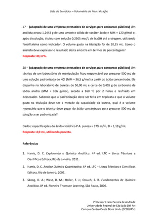 Lista de Exercícios – Volumetria de Neutralização
Professor Frank Pereira de Andrade
Universidade Federal de São João Del Rei
Campus Centro Oeste Dona Lindu (CCO/UFSJ)
27 – (adaptado de uma empresa prestadora de serviços para concursos públicos) Um
analista pesou 1,2442 g de uma amostra sólida de caráter ácido e MM = 120 g/mol e,
após dissolução, titulou com solução 0,2505 mol/L de NaOH até a viragem, utilizando
fenolftaleína como indicador. O volume gasto na titulação foi de 20,35 mL. Como o
analista deve expressar o resultado desta amostra em termos de percentagem?
Resposta: 49,17%.
28 – (adaptado de uma empresa prestadora de serviços para concursos públicos) Um
técnico de um laboratório de manipulação ficou responsável por preparar 500 mL de
uma solução padronizada de HCl (MM = 36,5 g/mol) a partir do ácido concentrado. Ele
dispunha no laboratório de buretas de 50,00 mL e cerca de 0,405 g de carbonato de
sódio anidro (MM = 106 g/mol), secado a 160 °C por 2 horas e resfriado em
dessecador. Sabendo que a padronização deve ser feita em triplicata e que o volume
gasto na titulação deve ser a metade da capacidade da bureta, qual é o volume
necessário que o técnico deve pegar do ácido concentrado para preparar 500 mL da
solução a ser padronizada?
Dados: especificações do ácido clorídrico P.A. pureza = 37% m/m, D = 1,19 g/mL
Resposta: 4,0 mL, utilizando proveta.
Referências
1. Harris, D. C. Explorando a Química Analítica. 4ª ed. LTC – Livros Técnicos e
Científicos Editora, Rio de Janeiro, 2011.
2. Harris, D. C. Análise Química Quantitativa. 6ª ed. LTC – Livros Técnicos e Científicos
Editora, Rio de Janeiro, 2005.
3. Skoog, D. A.; West, D. M.; Holler, F. J.; Crouch, S. R. Fundamentos de Química
Analítica. 8ª ed. Pioneira Thomson Learning, São Paulo, 2006.
 