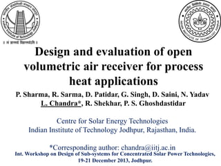 Design and evaluation of open
volumetric air receiver for process
heat applications
P. Sharma, R. Sarma, D. Patidar, G. Singh, D. Saini, N. Yadav
L. Chandra*, R. Shekhar, P. S. Ghoshdastidar
Centre for Solar Energy Technologies
Indian Institute of Technology Jodhpur, Rajasthan, India.
*Corresponding author: chandra@iitj.ac.in
Int. Workshop on Design of Sub-systems for Concentrated Solar Power Technologies,
19-21 December 2013, Jodhpur.
 