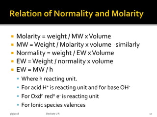  Molarity = weight / MW xVolume
 MW =Weight / Molarity x volume similarly
 Normality = weight / EW xVolume
 EW =Weight / normality x volume
 EW = MW / h
 Where h reacting unit.
 For acid H+ is reacting unit and for base OH-
 For Oxdn redn e- is reacting unit
 For Ionic species valences
9/9/2018 10Deokate UA
 