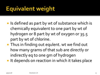  Is defined as part by wt of substance which is
chemically equivalent to one part by wt of
hydrogen or 8 part by wt of oxygen or 35.5
part by wt of chlorine.
 Thus in finding out equlent. wt we find out
how many grams of that sub are directly or
indirectly eq to one gm of hydrogen
 It depends on reaction in which it takes place
9/9/2018 11Deokate UA
 