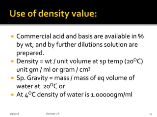  Commercial acid and basis are available in %
by wt, and by further dilutions solution are
prepared.
 Density = wt / unit volume at sp temp (20OC)
unit gm / ml or gram / cm3
 Sp. Gravity = mass / mass of eq volume of
water at 20OC or
 At 4OC density of water is 1.00000gm/ml
9/9/2018 14Deokate UA
 