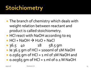  The branch of chemistry which deals with
weight relation between reactant and
product is called stoichiometry.
 HCl react with NaOH according to eq
 HCl + NaOH  H2O + NaCl
 36.5 40 18 58.5 gm
 Ie 36.5 gm of HCl = 1000ml of 1M NaOH
 0.0365 gm of HCl = 1 ml of 1M NaOH and
 0.00365 gm of HCl = 1 ml of 0.1 M NaOH
9/9/2018 15Deokate UA
 