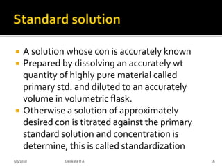  A solution whose con is accurately known
 Prepared by dissolving an accurately wt
quantity of highly pure material called
primary std. and diluted to an accurately
volume in volumetric flask.
 Otherwise a solution of approximately
desired con is titrated against the primary
standard solution and concentration is
determine, this is called standardization
9/9/2018 16Deokate UA
 
