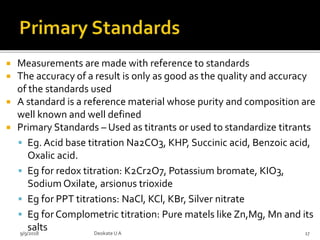  Measurements are made with reference to standards
 The accuracy of a result is only as good as the quality and accuracy
of the standards used
 A standard is a reference material whose purity and composition are
well known and well defined
 Primary Standards – Used as titrants or used to standardize titrants
 Eg. Acid base titration Na2CO3, KHP, Succinic acid, Benzoic acid,
Oxalic acid.
 Eg for redox titration: K2Cr2O7, Potassium bromate, KIO3,
Sodium Oxilate, arsionus trioxide
 Eg for PPT titrations: NaCl, KCl, KBr, Silver nitrate
 Eg for Complometric titration: Pure matels like Zn,Mg, Mn and its
salts9/9/2018 17Deokate UA
 